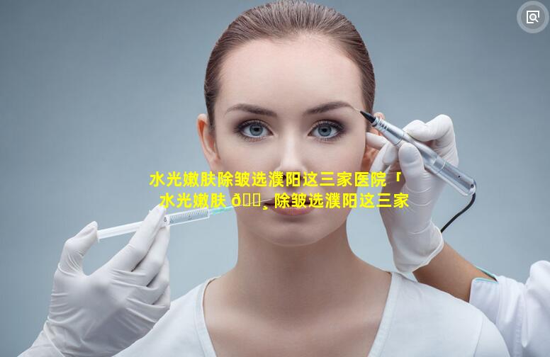 水光嫩肤除皱选濮阳这三家医院「水光嫩肤 🕸 除皱选濮阳这三家医院好吗」